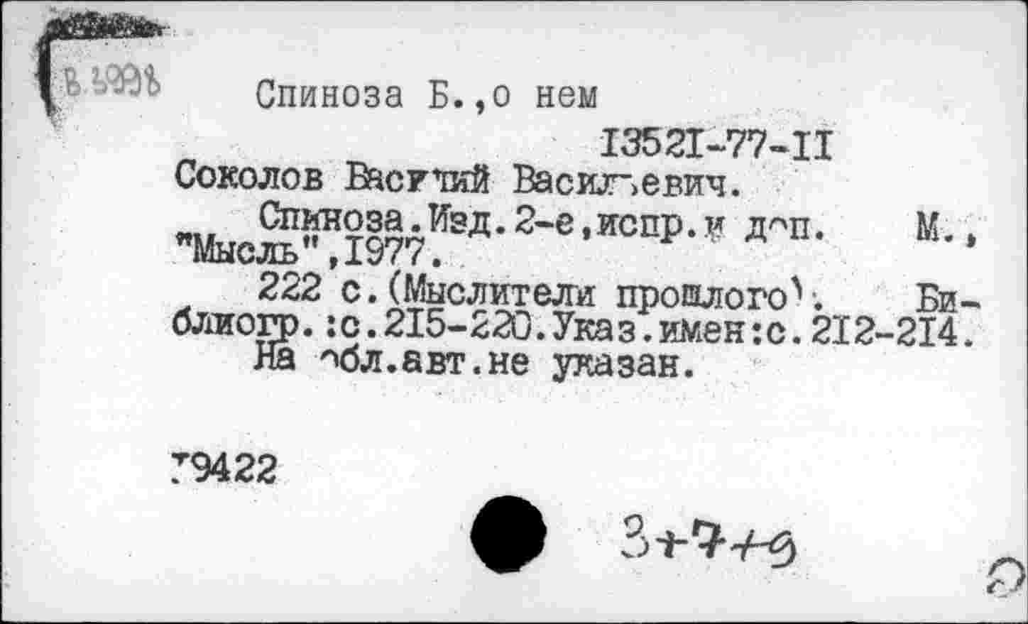 ﻿Спиноза Б.,о нем
13521-77-11 Соколов Васр’тий Васильевич.
"МысЙ%1977ИЭД- 2'в ’ИСПР- ” Д"П-	К- >
222 с. (Мыслители прошлогоЧ Би-блиогр.:с.215-220.Ука э.имен:с.212-214.
На нбл.авт.не указан.
Т9422
